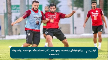تركيز عالٍ.. بيتكوفيتش يضاعف جهود المنتخب استعدادًا لمواجهة بوتسوانا الحاسمة